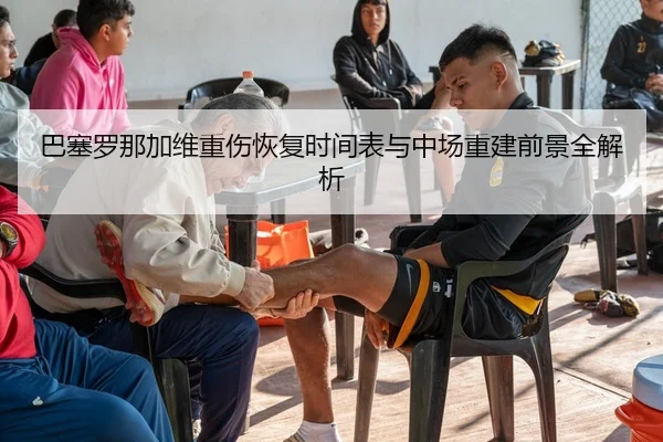 巴塞罗那加维重伤恢复时间表与中场重建前景全解析