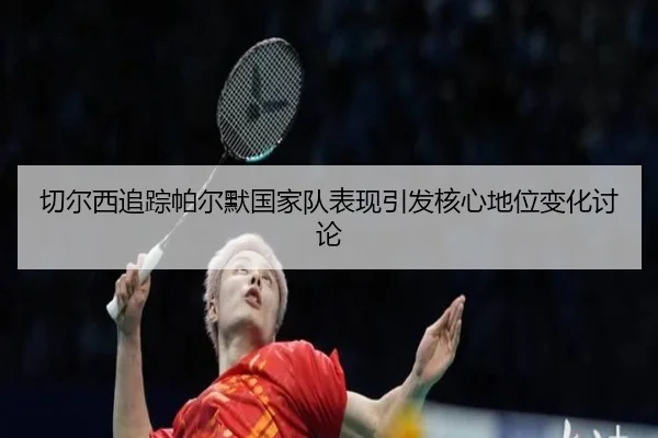 切尔西追踪帕尔默国家队表现引发核心地位变化讨论