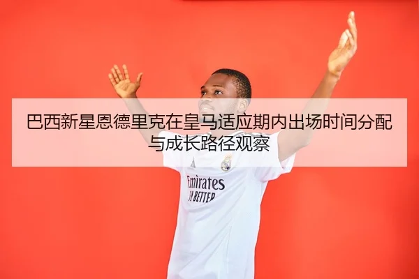 巴西新星恩德里克在皇马适应期内出场时间分配与成长路径观察