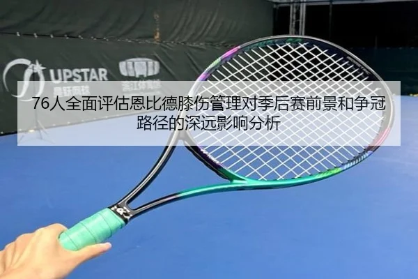 76人全面评估恩比德膝伤管理对季后赛前景和争冠路径的深远影响分析