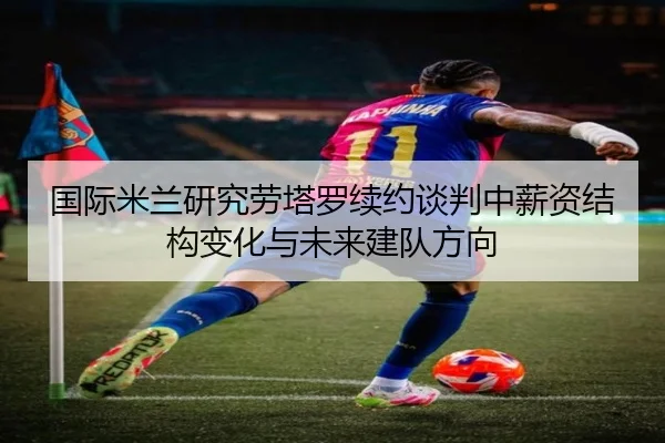 国际米兰研究劳塔罗续约谈判中薪资结构变化与未来建队方向
