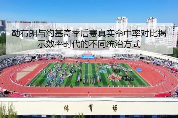 勒布朗与约基奇季后赛真实命中率对比揭示效率时代的不同统治方式